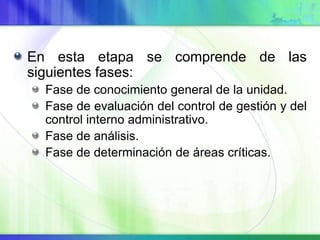 En esta etapa se comprende de las
siguientes fases:
Fase de conocimiento general de la unidad.
Fase de evaluación del control de gestión y del
control interno administrativo.
Fase de análisis.
Fase de determinación de áreas críticas.
 