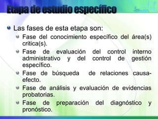 Las fases de esta etapa son:
Fase del conocimiento específico del área(s)
critica(s).
Fase de evaluación del control interno
administrativo y del control de gestión
específico.
Fase de búsqueda de relaciones causa-
efecto.
Fase de análisis y evaluación de evidencias
probatorias.
Fase de preparación del diagnóstico y
pronóstico.
 