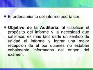El ordenamiento del informe podría ser:
Objetivo de la Auditoría: al clasificar el
propósito del informe y la necesidad que
satisface, es más fácil darle un sentido de
unidad al informe y lograr una mejor
recepción de él por quienes no estaban
cabalmente informados del origen del
examen.
 