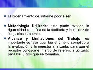 El ordenamiento del informe podría ser:
Metodología Utilizada: este punto expone la
rigurosidad científica da la auditoría y la validez de
los juicios que emite.
Alcance y Limitaciones del Trabajo: es
importante señalar cual fue el ámbito sometido a
la evaluación y la muestra analizada, para que el
receptor conozca el marco de referencia utilizado
para los juicios que se formulan.
 