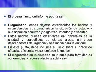 El ordenamiento del informe podría ser:
Diagnóstico: deben dejarse establecidos los hechos y
circunstancias que caracterizan la situación en estudio y
sus aspectos positivos y negativos, latentes y evidentes.
Estos hechos pueden clasificarse en: generales de la
entidad y específicos de ciertas áreas, en orden
descendentes de urgencia y relevancia para la entidad.
En este punto, debe incluirse el juicio sobre el grado de
eficacia, eficiencia y economía de la gestión.
El diagnóstico de la situación es la base para formular las
sugerencias y recomendaciones del caso.
 