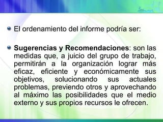 El ordenamiento del informe podría ser:
Sugerencias y Recomendaciones: son las
medidas que, a juicio del grupo de trabajo,
permitirán a la organización lograr más
eficaz, eficiente y económicamente sus
objetivos, solucionando sus actuales
problemas, previendo otros y aprovechando
al máximo las posibilidades que el medio
externo y sus propios recursos le ofrecen.
 