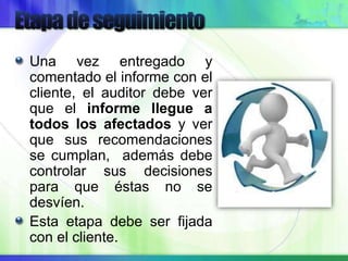 Una vez entregado y
comentado el informe con el
cliente, el auditor debe ver
que el informe llegue a
todos los afectados y ver
que sus recomendaciones
se cumplan, además debe
controlar sus decisiones
para que éstas no se
desvíen.
Esta etapa debe ser fijada
con el cliente.
 