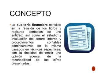  La auditoría financiera consiste
en la revisión de los libros y
registros contables de una
entidad; así como el estudio y
evaluación del control interno y
procedimientos contables
administrativos de la misma
basados en técnicas específicas,
con la finalidad de emitir una
opinión acerca de la
razonabilidad de las cifras
presentadas.
 
