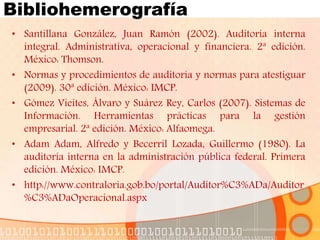 Bibliohemerografía
• Santillana González, Juan Ramón (2002). Auditoría interna
integral. Administrativa, operacional y financiera. 2ª edición.
México: Thomson.
• Normas y procedimientos de auditoría y normas para atestiguar
(2009). 30ª edición. México: IMCP.
• Gómez Vieites, Álvaro y Suárez Rey, Carlos (2007). Sistemas de
Información. Herramientas prácticas para la gestión
empresarial. 2ª edición. México: Alfaomega.
• Adam Adam, Alfredo y Becerril Lozada, Guillermo (1980). La
auditoría interna en la administración pública federal. Primera
edición. México: IMCP.
• http://www.contraloria.gob.bo/portal/Auditor%C3%ADa/Auditor
%C3%ADaOperacional.aspx
 