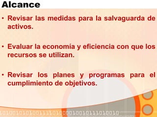 Alcance
• Revisar las medidas para la salvaguarda de
activos.
• Evaluar la economía y eficiencia con que los
recursos se utilizan.
• Revisar los planes y programas para el
cumplimiento de objetivos.
 