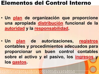 Elementos del Control Interno
• Un plan de organización que proporcione
una apropiada distribución funcional de la
autoridad y la responsabilidad.
• Un plan de autorizaciones, registros
contables y procedimientos adecuados para
proporcionar un buen control contables
sobre el activo y el pasivo, los ingresos y
los gastos.
 