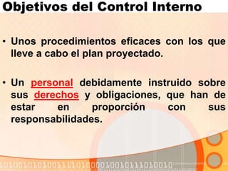 Objetivos del Control Interno
• Unos procedimientos eficaces con los que
lleve a cabo el plan proyectado.
• Un personal debidamente instruido sobre
sus derechos y obligaciones, que han de
estar en proporción con sus
responsabilidades.
 