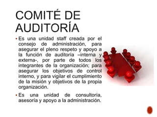  Es una unidad staff creada por el
consejo de administración, para
asegurar el pleno respeto y apoyo a
la función de auditoría –interna y
externa-, por parte de todos los
integrantes de la organización; para
asegurar los objetivos de control
interno, y para vigilar el cumplimiento
de la misión y objetivos de la propia
organización.
 Es una unidad de consultoría,
asesoría y apoyo a la administración.
 