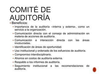  Beneficios:
 Importancia de la auditoría –interna y externa-, como un
servicio a la organización.
 Comunicación directa con el consejo de administración en
materia de acciones de auditoría.
 Comunicación e interacción directa con las áreas
involucradas.
 Identificación de áreas de oportunidad.
 Uso institucional y ordenado de los esfuerzos de auditoría.
 Compromiso interdisciplinario.
 Ahorros en costos de auditoría externa.
 Respaldo a los informes de auditoría.
 Seguimiento institucional a las recomendaciones de
auditoría.
 