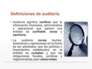 Definiciones de auditoría
▪ Auditoría significa verificar que la
información financiera, administrativa
y operacional que genera una
entidad es confiable, veraz y
oportuna.
▪ La auditoría revisa hechos,
fenómenos y operaciones en la forma
de ser planeados, que las políticas y
lineamientos establecidos en la
entidad se cumplan y que las
obligaciones fiscales, jurídicas y
reglamentarias sean observadas.
 