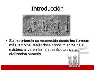Introducción
• Su importancia es reconocida desde los tiempos
más remotos, teniéndose conocimientos de su
existencia ya en las lejanas épocas de la
civilización sumeria.
 