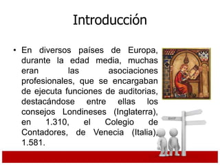 Introducción
• En diversos países de Europa,
durante la edad media, muchas
eran las asociaciones
profesionales, que se encargaban
de ejecuta funciones de auditorias,
destacándose entre ellas los
consejos Londineses (Inglaterra),
en 1.310, el Colegio de
Contadores, de Venecia (Italia),
1.581.
 