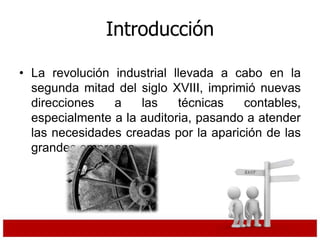 Introducción
• La revolución industrial llevada a cabo en la
segunda mitad del siglo XVIII, imprimió nuevas
direcciones a las técnicas contables,
especialmente a la auditoria, pasando a atender
las necesidades creadas por la aparición de las
grandes empresas.
 