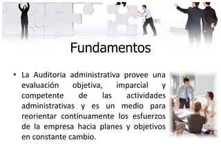 Fundamentos
• La Auditoria administrativa provee una
evaluación objetiva, imparcial y
competente de las actividades
administrativas y es un medio para
reorientar continuamente los esfuerzos
de la empresa hacia planes y objetivos
en constante cambio.
 