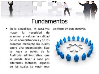 Fundamentos
• En la actualidad, es cada vez
mayor la necesidad de
examinar y valorar la calidad
de los administradores y de los
procesos mediante los cuales
opera una organización. Esto
se logra a través de la
Auditoria administrativa, que
se puede llevar a cabo por
diferentes métodos, algunos
de los cuales se verán mas
adelante en esta materia.
 