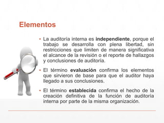 Elementos
▪ La auditoría interna es independiente, porque el
trabajo se desarrolla con plena libertad, sin
restricciones que limiten de manera significativa
el alcance de la revisión o el reporte de hallazgos
y conclusiones de auditoría.
▪ El término evaluación confirma los elementos
que sirvieron de base para que el auditor haya
llegado a sus conclusiones.
▪ El término establecida confirma el hecho de la
creación definitiva de la función de auditoría
interna por parte de la misma organización.
 