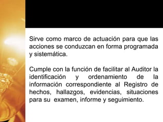 Sirve como marco de actuación para que las
acciones se conduzcan en forma programada
y sistemática.
Cumple con la función de facilitar al Auditor la
identificación y ordenamiento de la
información correspondiente al Registro de
hechos, hallazgos, evidencias, situaciones
para su examen, informe y seguimiento.
 