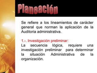 Se refiere a los lineamientos de carácter
general que norman la aplicación de la
Auditoria administrativa.
1.-. Investigación preliminar:
La secuencia lógica, requiere una
investigación preliminar para determinar
la situación Administrativa de la
organización.
 