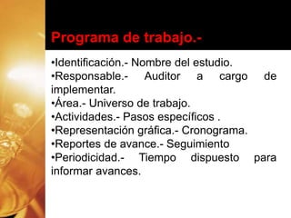 Programa de trabajo.-
•Identificación.- Nombre del estudio.
•Responsable.- Auditor a cargo de
implementar.
•Área.- Universo de trabajo.
•Actividades.- Pasos específicos .
•Representación gráfica.- Cronograma.
•Reportes de avance.- Seguimiento
•Periodicidad.- Tiempo dispuesto para
informar avances.
 