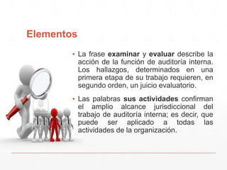 Elementos
▪ La frase examinar y evaluar describe la
acción de la función de auditoría interna.
Los hallazgos, determinados en una
primera etapa de su trabajo requieren, en
segundo orden, un juicio evaluatorio.
▪ Las palabras sus actividades confirman
el amplio alcance jurisdiccional del
trabajo de auditoría interna; es decir, que
puede ser aplicado a todas las
actividades de la organización.
 