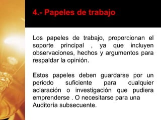 4.- Papeles de trabajo
Los papeles de trabajo, proporcionan el
soporte principal , ya que incluyen
observaciones, hechos y argumentos para
respaldar la opinión.
Estos papeles deben guardarse por un
periodo suficiente para cualquier
aclaración o investigación que pudiera
emprenderse . O necesitarse para una
Auditoría subsecuente.
 