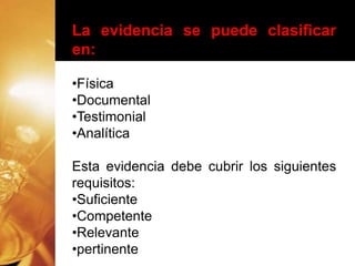 La evidencia se puede clasificar
en:
•Física
•Documental
•Testimonial
•Analítica
Esta evidencia debe cubrir los siguientes
requisitos:
•Suficiente
•Competente
•Relevante
•pertinente
 
