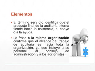 Elementos
▪ El término servicio identifica que el
producto final de la auditoría interna
tiende hacia la asistencia, el apoyo
o a la ayuda.
▪ La frase a la misma organización
confirma que el alcance del trabajo
de auditoría es hacia toda la
organización, ya que incluye a su
personal, al consejo de
administración y a los accionistas.
 
