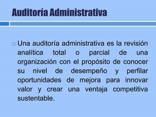 Auditoría Administrativa
 Una auditoría administrativa es la revisión
analítica total o parcial de una
organización con el propósito de conocer
su nivel de desempeño y perfilar
oportunidades de mejora para innovar
valor y crear una ventaja competitiva
sustentable.
 