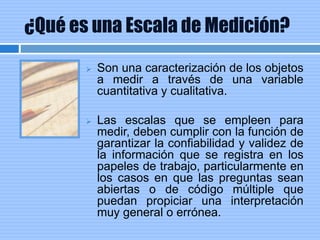 ¿Qué es una Escala de Medición?
 Son una caracterización de los objetos
a medir a través de una variable
cuantitativa y cualitativa.
 Las escalas que se empleen para
medir, deben cumplir con la función de
garantizar la confiabilidad y validez de
la información que se registra en los
papeles de trabajo, particularmente en
los casos en que las preguntas sean
abiertas o de código múltiple que
puedan propiciar una interpretación
muy general o errónea.
 