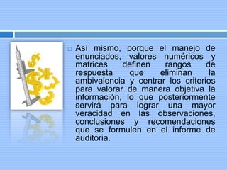  Así mismo, porque el manejo de
enunciados, valores numéricos y
matrices definen rangos de
respuesta que eliminan la
ambivalencia y centrar los criterios
para valorar de manera objetiva la
información, lo que posteriormente
servirá para lograr una mayor
veracidad en las observaciones,
conclusiones y recomendaciones
que se formulen en el informe de
auditoria.
 