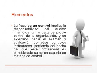 Elementos
▪ La frase es un control implica la
responsabilidad del auditor
interno de formar parte del propio
control de la organización, y su
extensión hacia el examen y
evaluación de otros controles
instaurados, partiendo del hecho
de que éste profesional es
considerado como un experto en
materia de control.
 