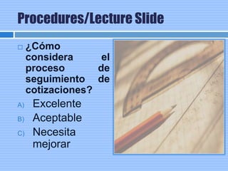 Procedures/Lecture Slide
 ¿Cómo
considera el
proceso de
seguimiento de
cotizaciones?
A) Excelente
B) Aceptable
C) Necesita
mejorar
 