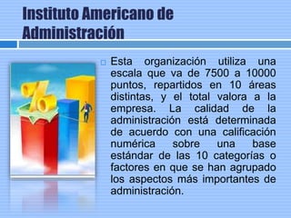 Instituto Americano de
Administración
 Esta organización utiliza una
escala que va de 7500 a 10000
puntos, repartidos en 10 áreas
distintas, y el total valora a la
empresa. La calidad de la
administración está determinada
de acuerdo con una calificación
numérica sobre una base
estándar de las 10 categorías o
factores en que se han agrupado
los aspectos más importantes de
administración.
 
