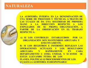 NATURALEZA 
LA AUDITORÍA INTERNA ES LA DENOMINACIÓN DE 
UNA SERIE DE PROCESOS Y TÉCNICAS, A TRAVÉS DE 
LAS CUALES SE DA UNA SEGURIDAD DE PRIMERA 
MANO A LA DIRECCIÓN RESPECTO A LOS 
EMPLEADOS DE SU PROPIA ORGANIZACIÓN, A 
PARTIR DE LA OBSERVACIÓN EN EL TRABAJO 
RESPECTO A: 
A) SI LOS CONTROLES ESTABLECIDOS POR LA 
ORGANIZACIÓN SON MANTENIDOS ADECUADA Y 
EFECTIVAMENTE. 
B) SI LOS REGISTROS E INFORMES REFLEJAN LAS 
OPERACIONES ACTUALES Y LOS RESULTADOS 
ADECUADA Y RÁPIDAMENTE EN CADA 
DEPARTAMENTO U OTRA UNIDAD, Y SI ESTOS SE 
ESTÁN LLEVANDO FUERA DE LOS 
PLANES, POLÍTICAS O PROCEDIMIENTOS DE LOS 
CUALES LA AUDITORÍA ES RESPONSABLE 
 