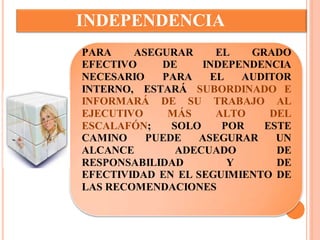 INDEPENDENCIA 
PARA ASEGURAR EL GRADO 
EFECTIVO DE INDEPENDENCIA 
NECESARIO PARA EL AUDITOR 
INTERNO, ESTARÁ SUBORDINADO E 
INFORMARÁ DE SU TRABAJO AL 
EJECUTIVO MÁS ALTO DEL 
ESCALAFÓN; SOLO POR ESTE 
CAMINO PUEDE ASEGURAR UN 
ALCANCE ADECUADO DE 
RESPONSABILIDAD Y DE 
EFECTIVIDAD EN EL SEGUIMIENTO DE 
LAS RECOMENDACIONES 
 