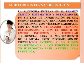 AUDITORIA INTERNA: DEFINICIÓN 
LA AUDITORÍA INTERNA ES EL EXAMEN 
CRÍTICO, SISTEMÁTICO Y DETALLADO DE 
UN SISTEMA DE INFORMACIÓN DE UNA 
UNIDAD ECONÓMICA, REALIZADO POR UN 
PROFESIONAL CON VÍNCULOS LABORALES 
CON LA MISMA, UTILIZANDO TÉCNICAS 
DETERMINADAS Y CON EL OBJETO DE 
EMITIR INFORMES Y FORMULAR 
SUGERENCIAS PARA EL MEJORAMIENTO 
DE LA MISMA. ESTOS INFORMES SON DE 
CIRCULACIÓN INTERNA Y NO TIENEN 
TRASCENDENCIA A LOS TERCEROS PUES 
NO SE PRODUCEN BAJO LA FIGURA DE LA 
FE PUBLICA. 
 