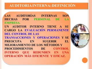AUDITORIA INTERNA: DEFINICIÓN 
LAS AUDITORÍAS INTERNAS SON 
HECHAS POR PERSONAL DE LA 
EMPRESA. 
UN AUDITOR INTERNO TIENE A SU 
CARGO LA EVALUACIÓN PERMANENTE 
DEL CONTROL DE LAS 
TRANSACCIONES Y OPERACIONES Y SE 
PREOCUPA EN SUGERIR EL 
MEJORAMIENTO DE LOS MÉTODOS Y 
PROCEDIMIENTOS DE CONTROL 
INTERNO QUE REDUNDEN EN UNA 
OPERACIÓN MÁS EFICIENTE Y EFICAZ. 
 