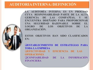 AUDITORIA INTERNA: DEFINICIÓN 
LA AUDITORÍA INTERNA ES UN PROCESO 
CUYA RESPONSABILIDAD PARTE DE LA ALTA 
GERENCIA DE LAS COMPAÑÍAS, Y SE 
ENCUENTRA DISEÑADO PARA PROPORCIONAR 
UNA SEGURIDAD RAZONABLE SOBRE EL 
LOGRO DE LOS OBJETIVOS DE LA 
ORGANIZACIÓN. 
ESTOS OBJETIVOS HAN SIDO CLASIFICADOS 
EN: 
ESTABLECIMIENTO DE ESTRATEGIAS PARA 
TODA LA EMPRESA 
EFECTIVIDAD Y EFICIENCIA DE LAS 
OPERACIONES 
CONFIABILIDAD DE LA INFORMACIÓN 
FINANCIERA 
 