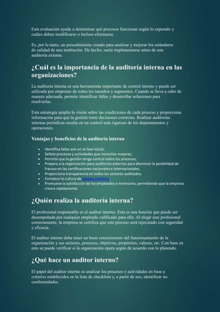 Esta evaluación ayuda a determinar qué procesos funcionan según lo esperado y
cuáles deben modificarse o incluso eliminarse.
Es, por lo tanto, un procedimiento creado para analizar y mejorar los estándares
de calidad de una institución. De hecho, suele implementarse antes de una
auditoría externa.
¿Cuál es la importancia de la auditoría interna en las
organizaciones?
La auditoría interna es una herramienta importante de control interno y puede ser
utilizada por empresas de todos los tamaños y segmentos. Cuando se lleva a cabo de
manera adecuada, permite identificar fallas y desarrollar soluciones para
resolverlas.
Esta estrategia amplía la visión sobre las condiciones de cada proceso y proporciona
información para que la gestión tome decisiones correctas. Realizar auditorías
internas periódicas resulta en un control más riguroso de los departamentos y
operaciones.
Ventajas y beneficios de la auditoría interna
 Identifica fallas aún en la fase inicial;
 Señala procesos y actividades que necesitan mejoras;
 Permite que la gestión tenga control sobre los procesos;
 Prepara a la organización para auditorías externas para disminuir la posibilidad de
fracaso en las certificaciones nacionales e internacionales;
 Proporciona transparencia en todos los sectores auditados;
 Fortalece la cultura de mejora continua;
 Promueve la satisfacción de los empleados e inversores, permitiendo que la empresa
crezca rápidamente.
¿Quién realiza la auditoría interna?
El profesional responsable es el auditor interno. Esta es una función que puede ser
desempeñada por cualquier empleado calificado para ello. Al elegir este profesional
correctamente, la empresa se certifica que este proceso será rejecutado con seguridad
y eficacia.
El auditor interno debe tener un buen conocimiento del funcionamiento de la
organización y sus sectores, procesos, objetivos, propósitos, valores, etc. Con base en
esto se puede verificar si la organización opera según de acuerdo con lo planeado.
¿Qué hace un auditor interno?
El papel del auditor interno es analizar los procesos y actividades en base a
criterios establecidos en la lista de checklists y, a partir de eso, identificar no
conformidades.
 