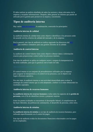 Él debe realizar un análisis detallado de todos los sectores y áreas relevantes de la
empresa y recopilar informaciones. Después, debe generar un informe que pueda ser
utilizado por la gestión para promover su mejora y crecimiento.
Tipos de auditoría interna
Hay varios tipos de auditoría. A continuación, conocerás los principales:
Auditoría interna de calidad
La auditoría interna de calidad tiene como objetivo identificar si los procesos están
de acuerdo con los criterios de calidad del mercado y de la empresa.
Por lo general, este tipo de auditoría se realiza siguiendo las directrices del ISO
9001, que establece estándares para una gestión eficiente de la calidad.
Auditoría de control interno
La auditoría de control interno tiene como objetivo obtener datos e información
exactos para proporcionar control sobre los procesos internos.
Este tipo de auditoría se aplica en cualquier sector y asegura la transparencia en
las áreas auditadas, para que la gerencia esté al tanto de todo.
Diferencia entre control interno y auditoría interna
El control interno es un conjunto de procedimientos utilizados por la empresa
para asegurar la transparencia y el control en tus procesos, con el objetivo de
lograr eficiencia operativa.
Por otro lado, la auditoría interna es una actividad desarrollada para evaluar la
estrategia de control interno que se está adoptando y definir si se están obteniendo los
resultados esperados.
Auditoría interna de recursos humanos
La auditoría interna de recursos humanos evalúa todos los aspectos de la gestión de
personas, con el fin de identificar errores y proponer mejoras.
Entre los puntos evaluados se encuentran el desempeño laboral, el cumplimiento de
las leyes laborales, las políticas de contratación, el desarrollo de personas, entre otros.
Auditoría interna de nómina
La auditoría interna de nómina es un tipo de auditoría de recursos humanos, pero
enfocada específicamente en el control de pagos.
Este tipo de auditoría evalúa los documentos financieros relacionados con los pagos
de los empleados.
 