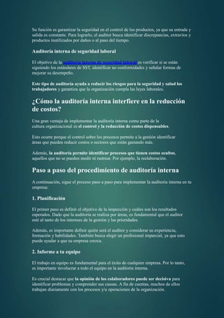 Su función es garantizar la seguridad en el control de los productos, ya que su entrada y
salida es constante. Para lograrlo, el auditor busca identificar discrepancias, extravíos y
productos inutilizados por daños o al paso del tiempo.
Auditoría interna de seguridad laboral
El objetivo de la auditoría interna de seguridad laboral es verificar si se están
siguiendo los estándares de SST, identificar no conformidades y señalar formas de
mejorar su desempeño.
Este tipo de auditoría ayuda a reducir los riesgos para la seguridad y salud los
trabajadores y garantiza que la organización cumpla las leyes laborales.
¿Cómo la auditoría interna interfiere en la reducción
de costos?
Una gran ventaja de implementar la auditoría interna como parte de la
cultura organizacional es el control y la reducción de costos dispensables.
Esto ocurre porque el control sobre los procesos permite a la gestión identificar
áreas que pueden reducir costos o sectores que están gastando más.
Además, la auditoría permite identificar procesos que tienen costos ocultos,
aquellos que no se pueden medir ni rastrear. Por ejemplo, la reelaboración.
Paso a paso del procedimiento de auditoría interna
A continuación, sigue el proceso paso a paso para implementar la auditoría interna en tu
empresa:
1. Planificación
El primer paso es definir el objetivo de la inspección y cuáles son los resultados
esperados. Dado que la auditoría se realiza por áreas, es fundamental que el auditor
esté al tanto de los intereses de la gestión y las prioridades.
Además, es importante definir quién será el auditor y considerar su experiencia,
formación y habilidades. También busca elegir un profesional imparcial, ya que esto
puede ayudar a que su empresa crezca.
2. Informe a tu equipo
El trabajo en equipo es fundamental para el éxito de cualquier empresa. Por lo tanto,
es importante involucrar a todo el equipo en la auditoría interna.
Es crucial destacar que la opinión de los colaboradores puede ser decisiva para
identificar problemas y comprender sus causas. A fin de cuentas, muchos de ellos
trabajan diariamente con los procesos y/u operaciones de la organización.
 