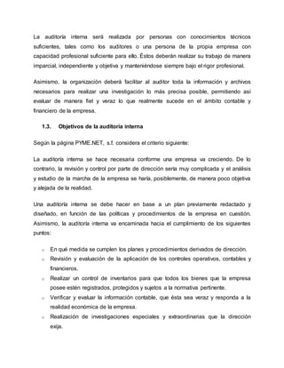 La auditoría interna será realizada por personas con conocimientos técnicos
suficientes, tales como los auditores o una persona de la propia empresa con
capacidad profesional suficiente para ello. Éstos deberán realizar su trabajo de manera
imparcial, independiente y objetiva y manteniéndose siempre bajo el rigor profesional.
Asimismo, la organización deberá facilitar al auditor toda la información y archivos
necesarios para realizar una investigación lo más precisa posible, permitiendo así
evaluar de manera fiel y veraz lo que realmente sucede en el ámbito contable y
financiero de la empresa.
1.3. Objetivos de la auditoría interna
Según la página PYME.NET, s.f. considera el criterio siguiente:
La auditoría interna se hace necesaria conforme una empresa va creciendo. De lo
contrario, la revisión y control por parte de dirección sería muy complicada y el análisis
y estudio de la marcha de la empresa se haría, posiblemente, de manera poco objetiva
y alejada de la realidad.
Una auditoría interna se debe hacer en base a un plan previamente redactado y
diseñado, en función de las políticas y procedimientos de la empresa en cuestión.
Asimismo, la auditoría interna va encaminada hacia el cumplimiento de los siguientes
puntos:
o En qué medida se cumplen los planes y procedimientos derivados de dirección.
o Revisión y evaluación de la aplicación de los controles operativos, contables y
financieros.
o Realizar un control de inventarios para que todos los bienes que la empresa
posee estén registrados, protegidos y sujetos a la normativa pertinente.
o Verificar y evaluar la información contable, que ésta sea veraz y responda a la
realidad económica de la empresa.
o Realización de investigaciones especiales y extraordinarias que la dirección
exija.
 