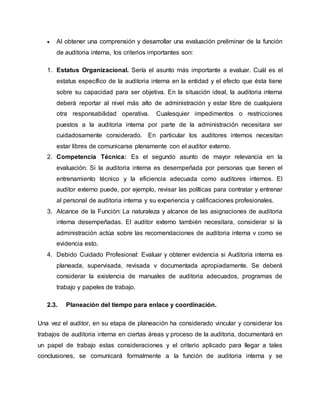  Al obtener una comprensión y desarrollar una evaluación preliminar de la función
de auditoria interna, los criterios importantes son:
1. Estatus Organizacional. Sería el asunto más importante a evaluar. Cuál es el
estatus específico de la auditoria interna en la entidad y el efecto que ésta tiene
sobre su capacidad para ser objetiva. En la situación ideal, la auditoria interna
deberá reportar al nivel más alto de administración y estar libre de cualquiera
otra responsabilidad operativa. Cualesquier impedimentos o restricciones
puestos a la auditoria interna por parte de la administración necesitara ser
cuidadosamente considerado. En particular los auditores internos necesitan
estar libres de comunicarse plenamente con el auditor externo.
2. Competencia Técnica: Es el segundo asunto de mayor relevancia en la
evaluación. Si la auditoria interna es desempeñada por personas que tienen el
entrenamiento técnico y la eficiencia adecuada como auditores internos. El
auditor externo puede, por ejemplo, revisar las políticas para contratar y entrenar
al personal de auditoria interna y su experiencia y calificaciones profesionales.
3. Alcance de la Función: La naturaleza y alcance de las asignaciones de auditoria
interna desempeñadas. El auditor externo también necesitara, considerar si la
administración actúa sobre las recomendaciones de auditoria interna v como se
evidencia esto.
4. Debido Cuidado Profesional: Evaluar y obtener evidencia si Auditoria interna es
planeada, supervisada, revisada v documentada apropiadamente. Se deberá
considerar la existencia de manuales de auditoria adecuados, programas de
trabajo y papeles de trabajo.
2.3. Planeación del tiempo para enlace y coordinación.
Una vez el auditor, en su etapa de planeación ha considerado vincular y considerar los
trabajos de auditoria interna en ciertas áreas y proceso de la auditoria, documentará en
un papel de trabajo estas consideraciones y el criterio aplicado para llegar a tales
conclusiones, se comunicará formalmente a la función de auditoria interna y se
 