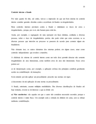 12
Controle interno e fraude
Por tudo quanto foi dito, até então, tem-se a impressão de que um bom sistema de controle
interno constitui garantia absoluta contra a ocorrência de fraudes ou irregularidades.
Bons controles internos previnem contra a fraude e minimizam os riscos de erros e
irregularidades, porque, por si só, não bastam para evitá-los.
Assim, por exemplo, a segregação de uma operação em fases distintas, confiadas a diversas
pessoas, reduz o risco de irregularidades; porém, não pode evitar que estas ocorram, se as
diversas pessoas que intervêm no processo se puserem de acordo para cometer algum ato
fraudulento.
Não obstante isso, os outros elementos dos sistemas podem, em alguns casos, atuar como
controles independentes que revelem a manobra.
A eficiência do sistema de controle interno como um todo deve permitir detectar não somente
irregularidades de atos intencionais, como também erros de atos não intencionais. Esses erros
podem ser:
a) de interpretação como, por exemplo, a aplicação errônea dos princípios contábeis geralmente
aceitos na contabilização de transações;
b) de omissão por não aplicar um procedimento prescrito nas normas em vigor;
c) decorrentes da má aplicação de uma norma ou procedimento.
A fraude, entretanto, assume múltiplas modalidades. Das diversas classificações de fraudes até
hoje tentadas, reveste-se de interesse a que as divide em:
a) Não encobertas: são aquelas em que o autor não considera necessário esconder, porque o
controle interno é muito fraco. Um exemplo seria a retirada de dinheiro do caixa, sem se efetuar
nenhuma contabilização.
 