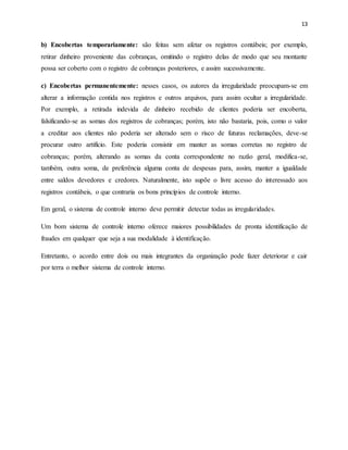 13
b) Encobertas temporariamente: são feitas sem afetar os registros contábeis; por exemplo,
retirar dinheiro proveniente das cobranças, omitindo o registro delas de modo que seu montante
possa ser coberto com o registro de cobranças posteriores, e assim sucessivamente.
c) Encobertas permanentemente: nesses casos, os autores da irregularidade preocupam-se em
alterar a informação contida nos registros e outros arquivos, para assim ocultar a irregularidade.
Por exemplo, a retirada indevida de dinheiro recebido de clientes poderia ser encoberta,
falsificando-se as somas dos registros de cobranças; porém, isto não bastaria, pois, como o valor
a creditar aos clientes não poderia ser alterado sem o risco de futuras reclamações, deve-se
procurar outro artifício. Este poderia consistir em manter as somas corretas no registro de
cobranças; porém, alterando as somas da conta correspondente no razão geral, modifica-se,
também, outra soma, de preferência alguma conta de despesas para, assim, manter a igualdade
entre saldos devedores e credores. Naturalmente, isto supõe o livre acesso do interessado aos
registros contábeis, o que contraria os bons princípios de controle interno.
Em geral, o sistema de controle interno deve permitir detectar todas as irregularidades.
Um bom sistema de controle interno oferece maiores possibilidades de pronta identificação de
fraudes em qualquer que seja a sua modalidade à identificação.
Entretanto, o acordo entre dois ou mais integrantes da organização pode fazer deteriorar e cair
por terra o melhor sistema de controle interno.
 