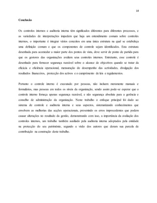 14
Conclusão
Os controlos internos e auditoria interna têm significados diferentes para diferentes processos, e
as variedades de interpretações impedem que haja um entendimento comum sobre controles
internos, o importante é integrar vários conceitos em uma única estrutura na qual se estabeleça
uma definição comum e que os componentes de controle sejam identificados. Esta estrutura
desenhada para acomodar a maior parte dos pontos de vista, deve servir de ponto de partida para
que os gestores das organizações avaliem seus controles internos. Entretanto, esse controle é
desenhado para fornecer segurança razoável sobre o alcance de objectivos quando se tratar da
eficácia e eficiência operacional, mensuração do desempenho das actividades, divulgação dos
resultados financeiros, protecção dos activos e o cumprimento de leis e regulamentos.
Portanto o controle interno é executado por pessoas, não incluem meramente manuais e
formulários, mas pessoas em todos os níveis da organização, sendo assim pode-se esperar que o
controle interno forneça apenas segurança razoável, e não segurança absoluta para a gerência e
conselho de administração da organização. Neste trabalho o enfoque principal foi dado ao
sistema de controle e auditoria interna e seus aspectos, sistematizando conhecimentos que
envolvem as melhorias das acções operacionais, prevenindo os erros improcedentes que podem
causar alterações no resultado da gestão, demonstrando com isso, a importância da avaliação dos
controles internos, um trabalho também auxiliado pela auditoria interna adoptados pela entidade
na protecção do seu património, segundo a visão dos autores que deram sua parcela de
contribuição na construção deste trabalho.
 
