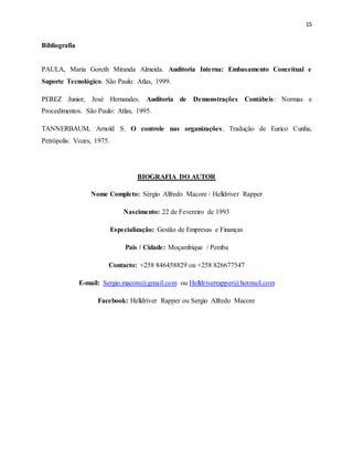 15
Bibliografia
PAULA, Maria Goreth Miranda Almeida. Auditoria Interna: Embasamento Conceitual e
Suporte Tecnológico. São Paulo: Atlas, 1999.
PEREZ Junior, José Hernandes. Auditoria de Demonstrações Contábeis: Normas e
Procedimentos. São Paulo: Atlas, 1995.
TANNERBAUM, Arnold S. O controle nas organizações. Tradução de Eurico Cunha,
Petrópolis: Vozes, 1975.
BIOGRAFIA DO AUTOR
Nome Completo: Sérgio Alfredo Macore / Helldriver Rapper
Nascimento: 22 de Fevereiro de 1993
Especialização: Gestão de Empresas e Finanças
Pais / Cidade: Moçambique / Pemba
Contacto: +258 846458829 ou +258 826677547
E-mail: Sergio.macore@gmail.com ou Helldriverrapper@hotmail.com
Facebook: Helldriver Rapper ou Sergio Alfredo Macore
 