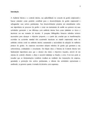 3
Introdução
A Auditoria Interna e o controle interno, sua aplicabilidade no conceito da gestão empresarial e
buscar entender como poderão contribuir para o desenvolvimento da gestão empresarial e
salvaguardar seus activos patrimoniais. Seu desenvolvimento propicia um entendimento sobre
sua importância no processo da gestão e como um instrumento de auxílio aos gestores em suas
actividades gerenciais e sua diferença com auditoria interna bem como minimizar os riscos e
incertezas em nas tomadas de decisão. A pesquisa bibliográfica forneceu subsídios teóricos
necessários para alcançar o objectivo proposto, e a partir daí, concluir que as transformações
ocorridas na economia mundial têm ocasionado incertezas no mundo empresarial, tanto no
ambiente externo como no ambiente interno, aumentando a necessidade da adopção de melhores
praticas de gestão. As empresas necessitam adoptar métodos de gestão que garantam a sua
sobrevivência, continuidade e crescimento. Em função disso o Sistema de Controlo Interno tem
fundamental importância para que o alcance das metas e objectivos traçados, através de um
sistema de controlo eficiente e eficaz é possível minimizar as fraudes e erros. Com isso pode se
ressaltar que as demonstrações contábeis resultam na realidade das transacções da empresa,
garantindo a protecção dos activos patrimoniais, a eficácia das actividades operacionais e
auxiliando os gestores quanto à tomada de decisões com segurança.
 