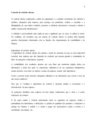 4
Conceito de controlo interno
O controlo interno compreende o plano de organização e o conjunto coordenado dos métodos e
medidas, adoptados pela empresa, para proteger seu património, verificar a exactidão e a
fidedignidade de seus dados contábeis, promover a eficiência operacional e encorajar a adesão à
política traçada pela administração."
A definição é provavelmente mais ampla do que o significado que, às vezes, se atribui ao termo.
Na realidade, ela reconhece que um sistema de controle interno se projeta além daquelas
questões directamente relacionadas com as funções dos departamentos de contabilidade e de
finanças.
Importância do controle interno
A importância do controle interno fica patente a partir do momento em que se torna impossível
conceber uma empresa que não disponha de controles que possam garantir a continuidade do
fluxo de operações e informações proposto.
A confiabilidade dos resultados gerados por esse fluxo que transforma simples dados em
informações a partir das quais os empresários, utilizando-se de sua experiência administrativa,
tomam decisões com vistas no objetivo comum da empresa, assume vital importância.
Como é possível tomar decisões adequadas utilizando-se de informações que correm o risco de
não serem confiáveis?
Para que se "verifique a importância do controle é oportuno analisar o crescimento e a
diversificação de uma empresa.
Se pudermos identificar uma empresa em fase inicial, verificaremos que o dono é o ponto
referencial do controle.
É ele quem analisa e controla praticamente todos os segmentos da empresa; verifica a
pontualidade dos funcionários; a fabricação e o padrão de qualidade dos produtos; o despacho e a
entrega aos clientes; o pedido e o contas a pagar aos fornecedores; contas a receber e o
recebimento dos clientes etc.
 